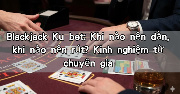Blackjack Ku bet: Khi nào nên dằn, khi nào nên rút? Kinh nghiệm từ chuyên gia